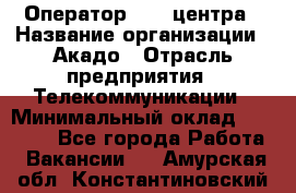 Оператор Call-центра › Название организации ­ Акадо › Отрасль предприятия ­ Телекоммуникации › Минимальный оклад ­ 30 000 - Все города Работа » Вакансии   . Амурская обл.,Константиновский р-н